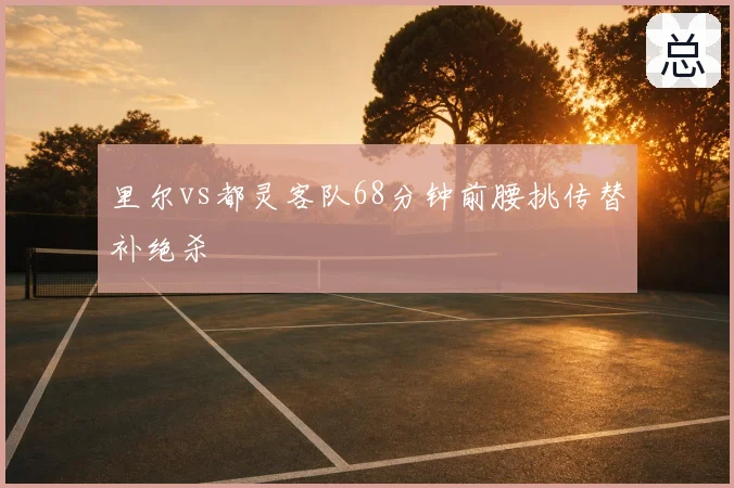 里尔vs都灵客队68分钟前腰挑传替补绝杀